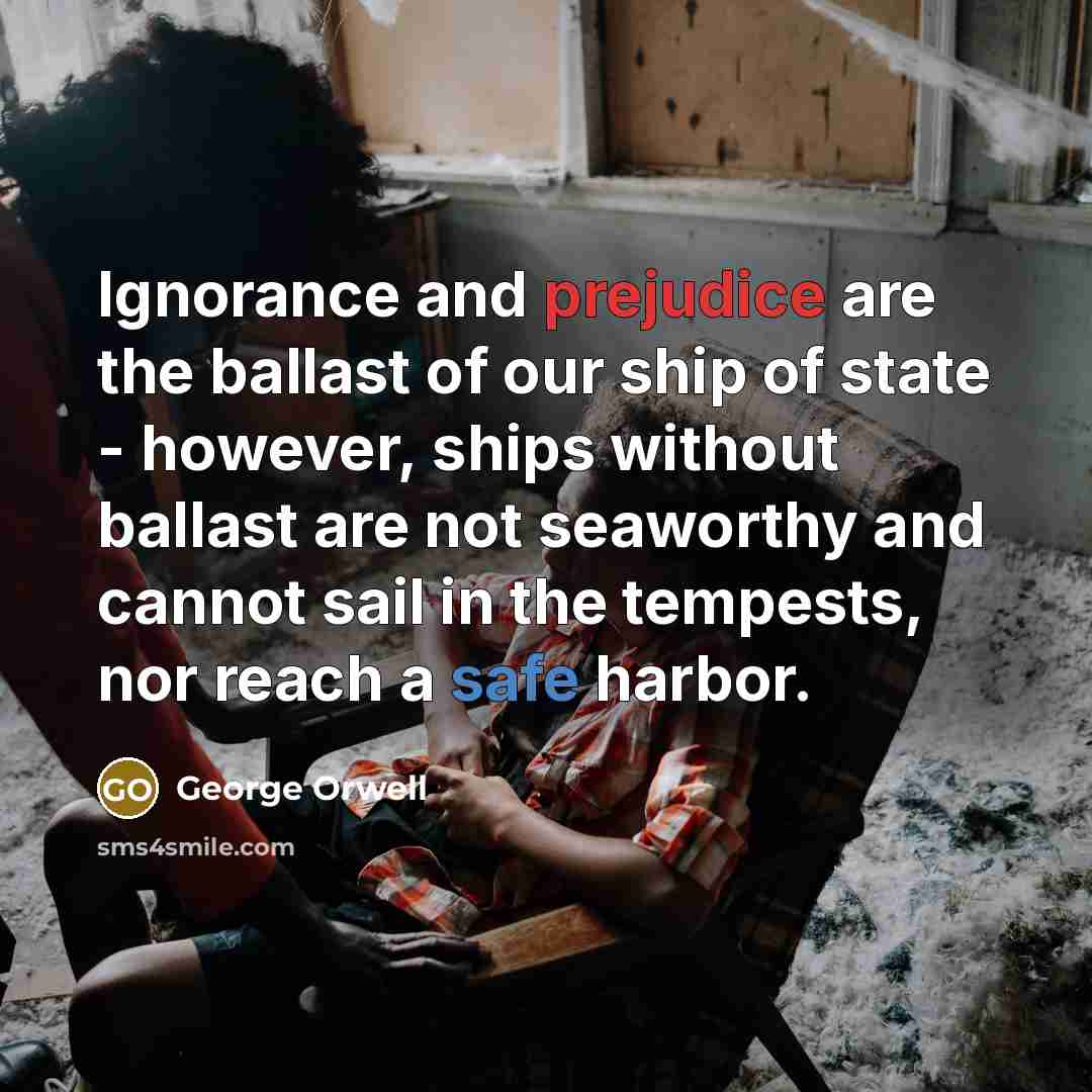 “Ignorance and prejudice are the ballast of our ship of…” quote by George Orwell