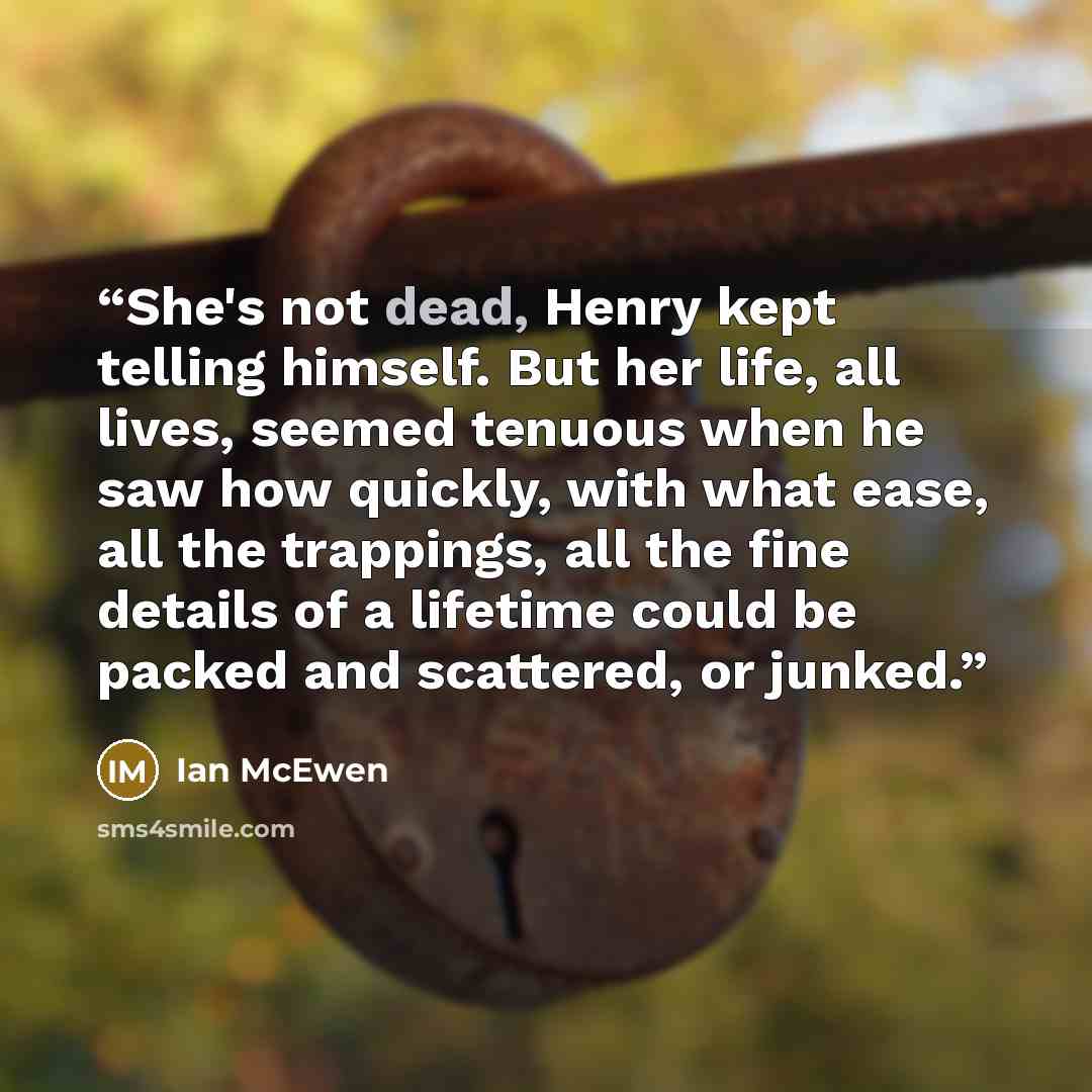 “She's not dead, Henry kept telling himself. But her life, all lives, seemed tenuous when he saw how quickly, with what ease, all the trappings, all the fine details of a lifetime could be packed and scattered, or junked.” quote by Ian McEwen