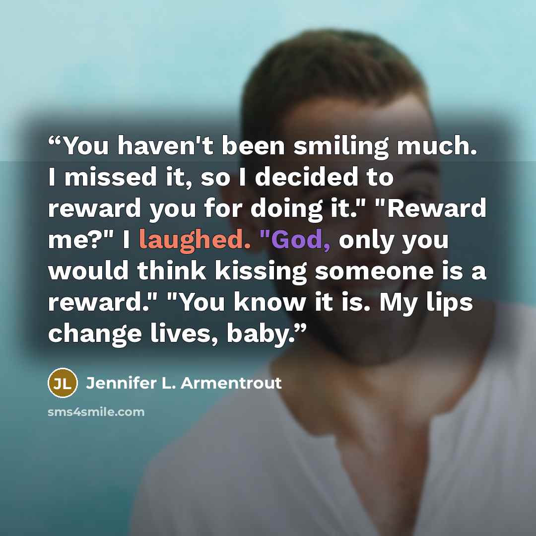 “You haven't been smiling much. I missed it, so I decided to reward you for doing it." "Reward me?" I laughed. "God, only you would think kissing someone is a reward." "You know it is. My lips change lives, baby.” quote by Jennifer L. Armentrout