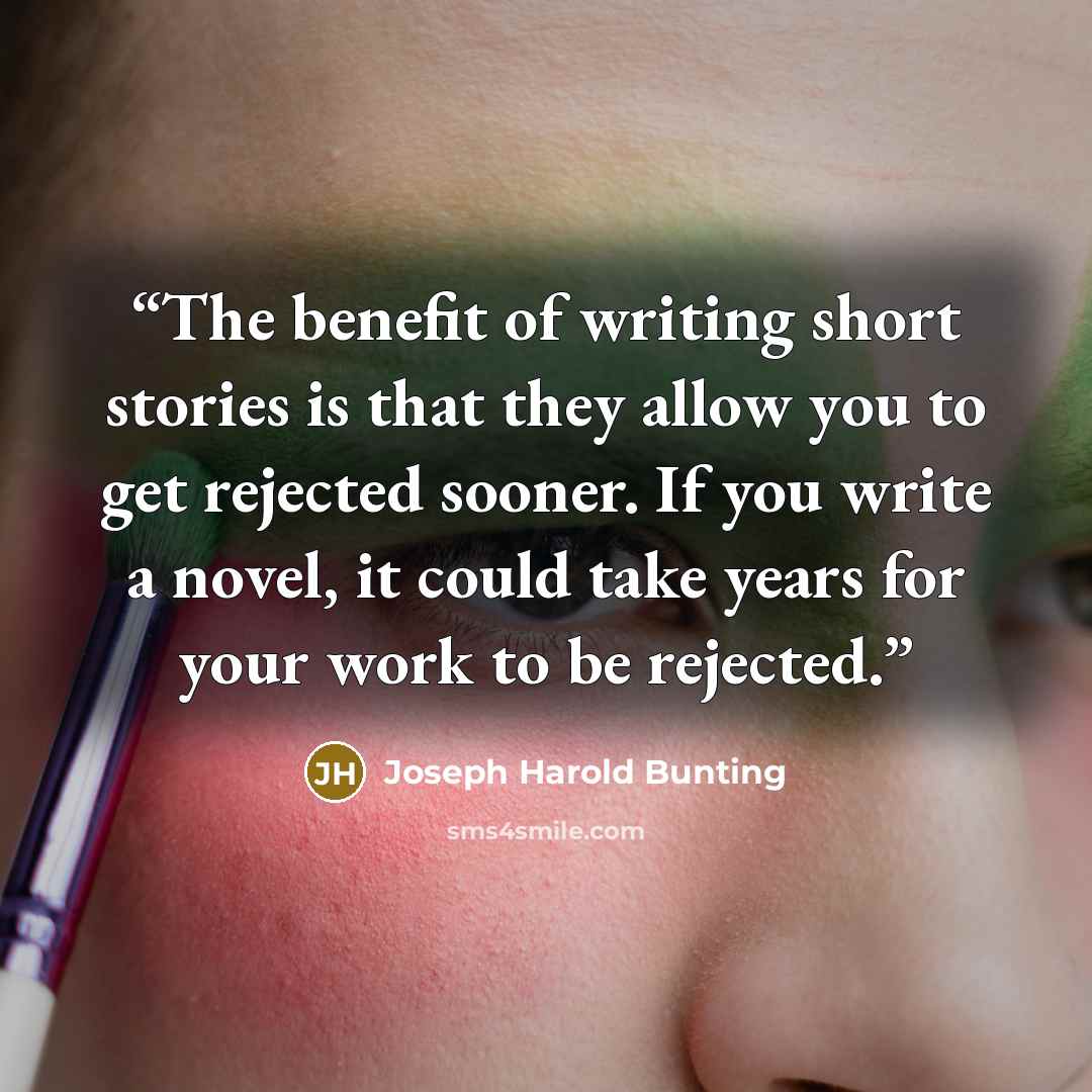 “The benefit of writing short stories is that they allow you to get rejected sooner. If you write a novel, it could take years for your work to be rejected.” quote by Joseph Harold Bunting