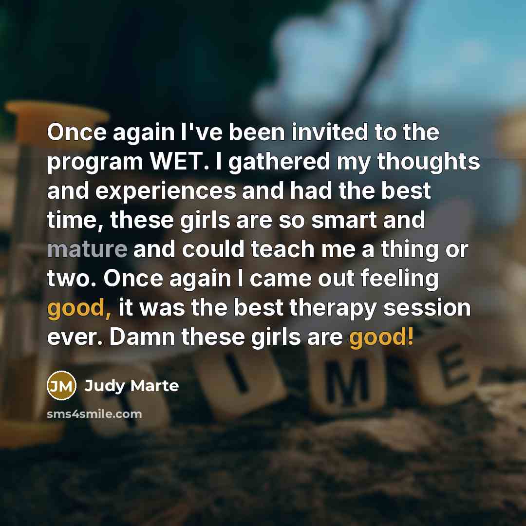 “Once again I've been invited to the program WET. I gathered my thoughts and experiences and had the best time, these girls are so smart and mature and could teach me a thing or two. Once again I came out feeling good, it was the best therapy session ever. Damn these girls are good!” quote by Judy Marte