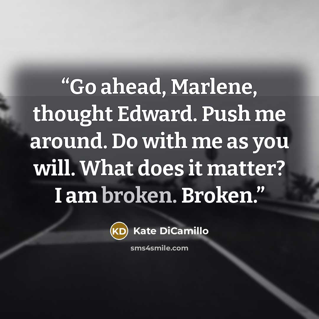“Go ahead, Marlene, thought Edward. Push me around. Do with me as you will. What does it matter? I am broken. Broken.” quote by Kate DiCamillo