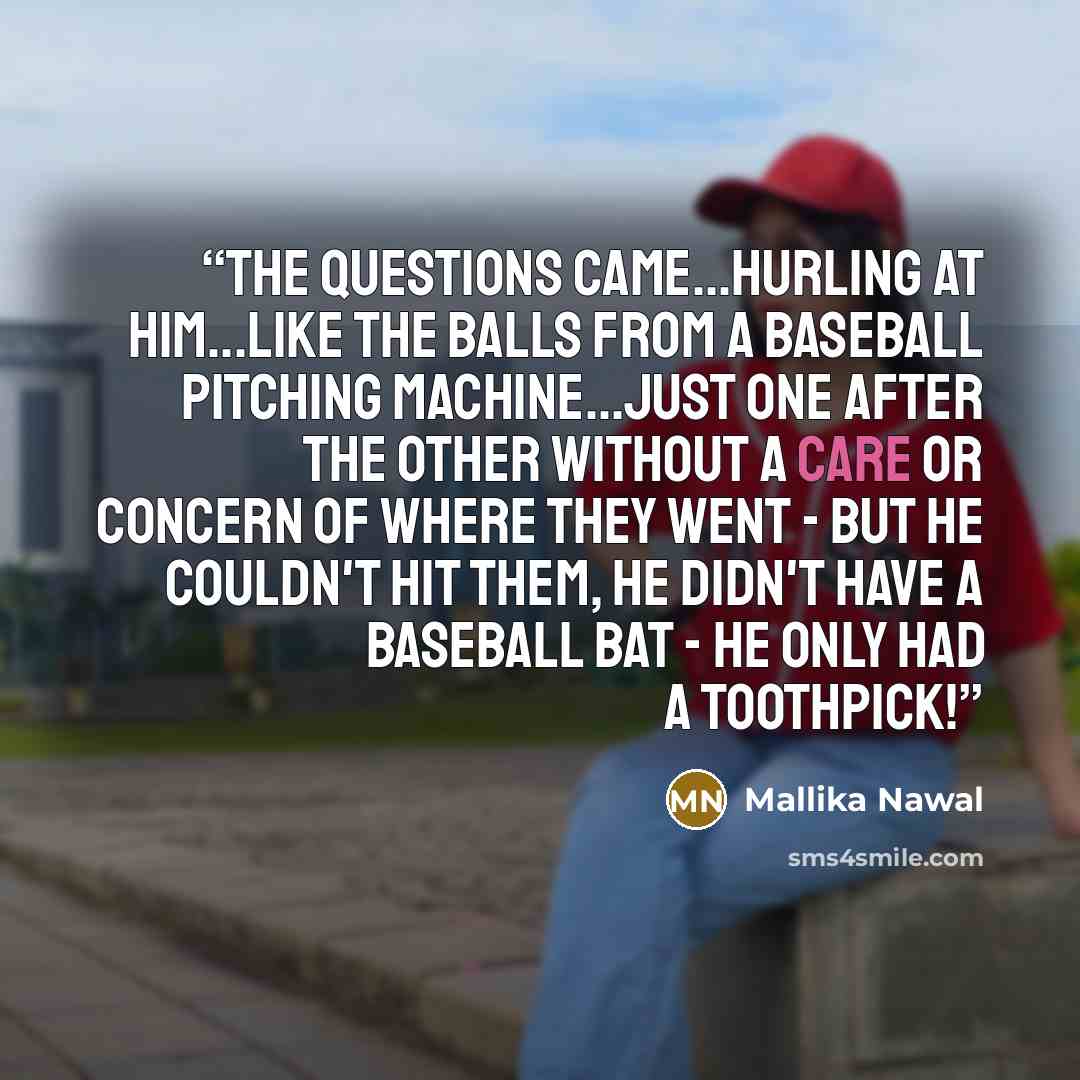 “The questions came...hurling at him...like the balls from a baseball pitching machine...just one after the other without a care or concern of where they went - but he couldn't hit them, he didn't have a baseball bat - he only had a toothpick!” quote by Mallika Nawal