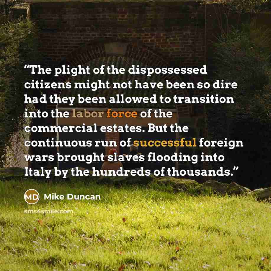 “The plight of the dispossessed citizens might not have been so dire had they been allowed to transition into the labor force of the commercial estates. But the continuous run of successful foreign wars brought slaves flooding into Italy by the hundreds of thousands.” quote by Mike Duncan