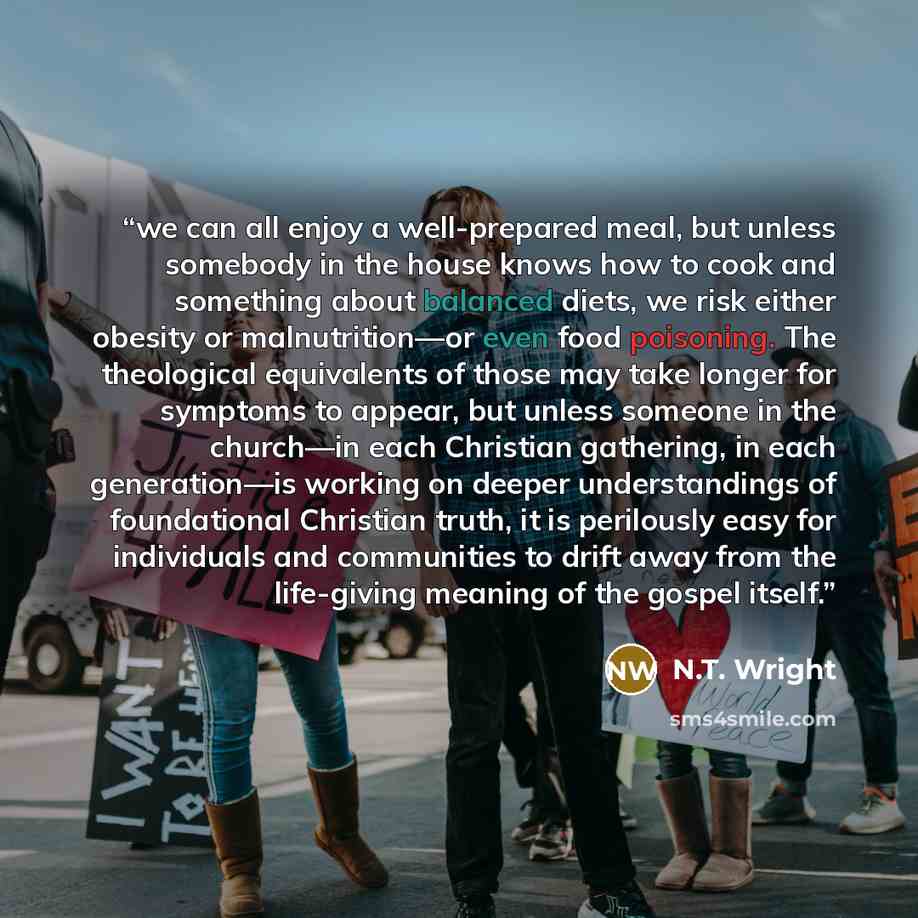“we can all enjoy a well-prepared meal, but unless somebody in the house knows how to cook and something about balanced diets, we risk either obesity or malnutrition—or even food poisoning. The theological equivalents of those may take longer for symptoms to appear, but unless someone in the…” quote by N.T. Wright