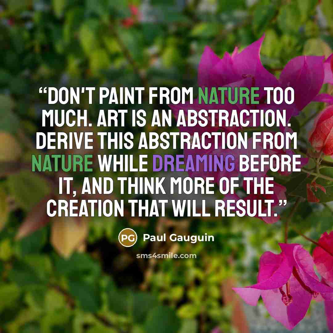“Don't paint from nature too much. Art is an abstraction. Derive this abstraction from nature while dreaming before it, and think more of the creation that will result.” quote by Paul Gauguin