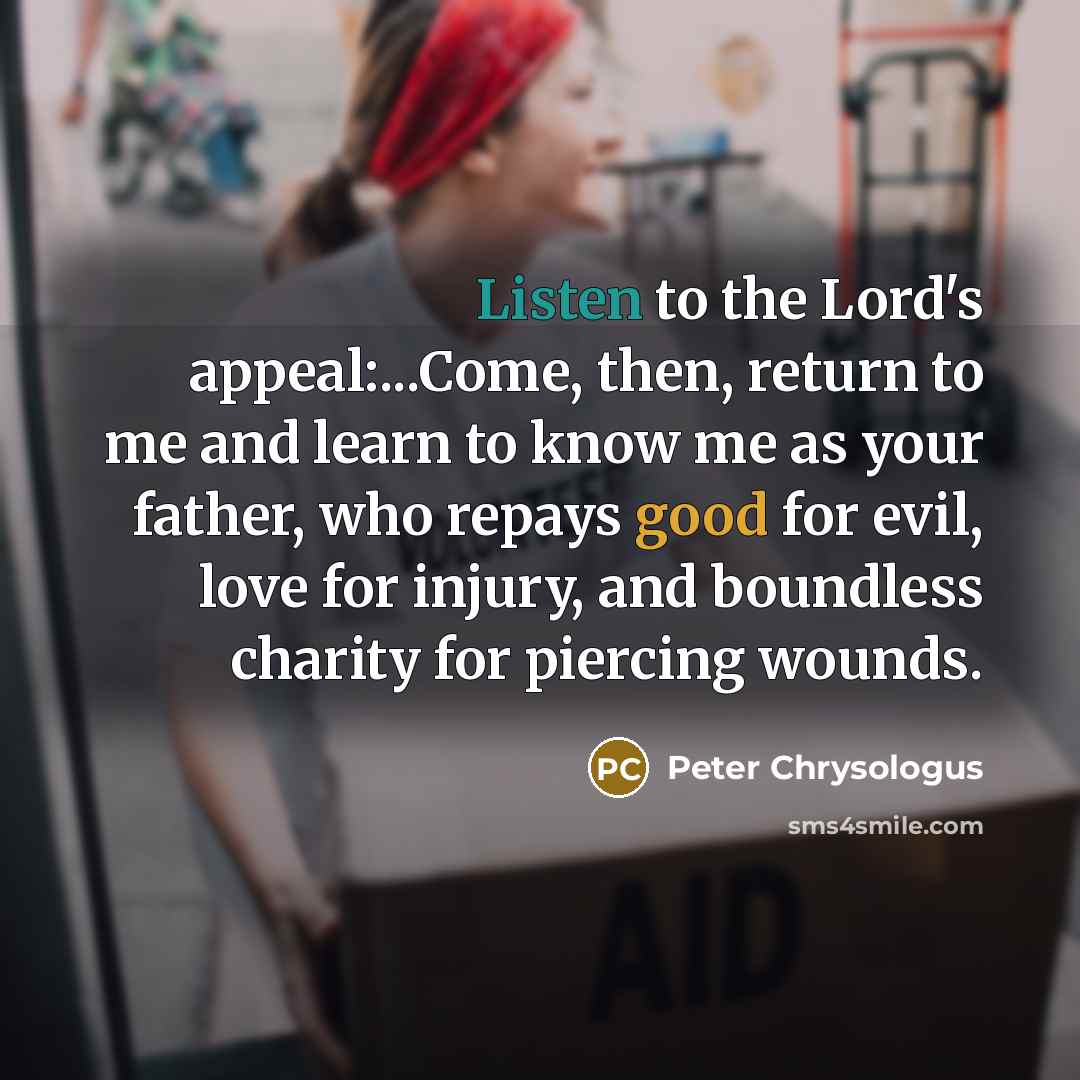 “Listen to the Lord's appeal:...Come, then, return to me and learn to know me as your father, who repays good for evil, love for injury, and boundless charity for piercing wounds.” quote by Peter Chrysologus