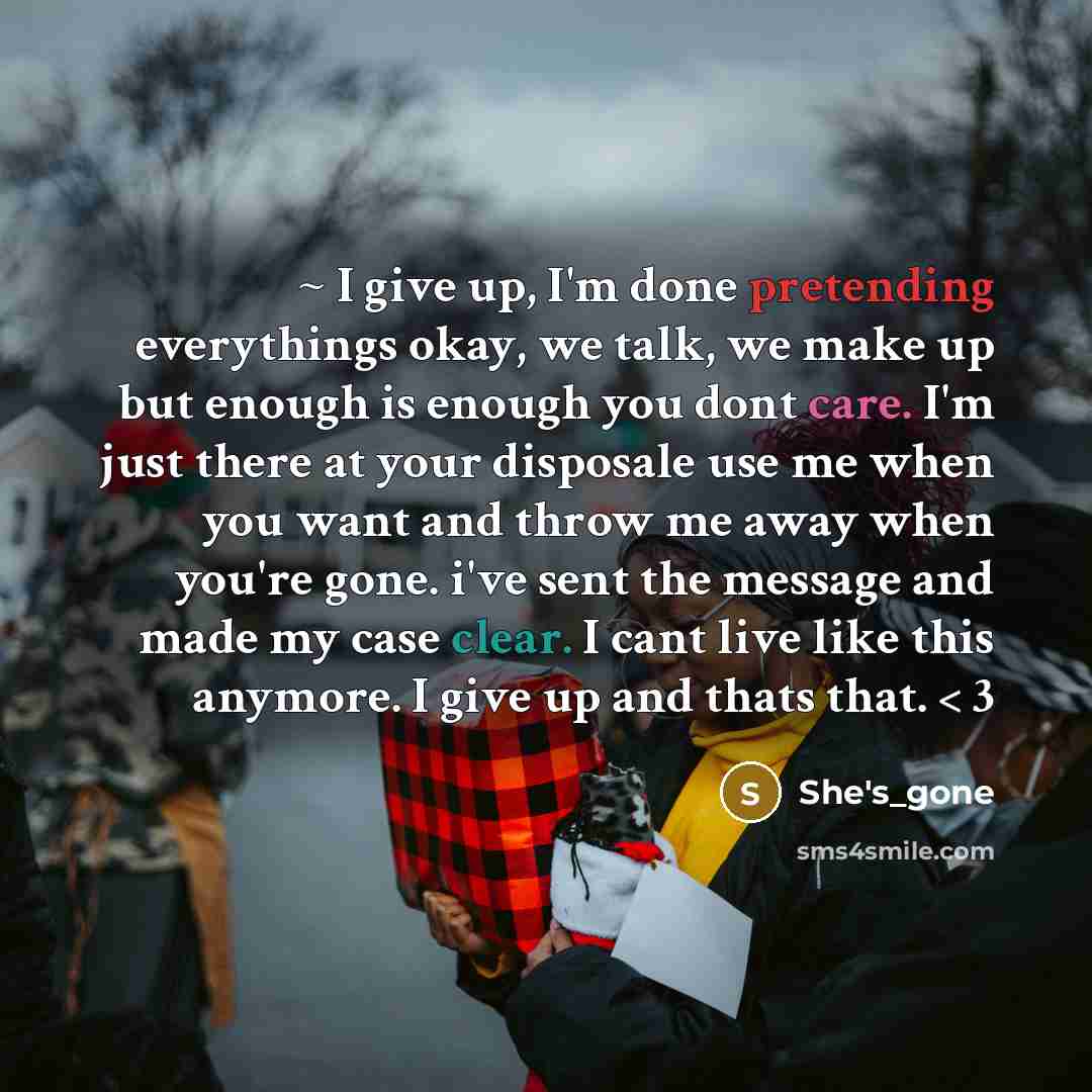 “~ I give up, I'm done pretending everythings okay, we talk, we make up but enough is enough you dont care. I'm just there at your disposale use me when you want and throw me away when you're gone. i've sent the message and made my case clear. I cant live like this anymore. I give up and thats…” quote by She's_gone