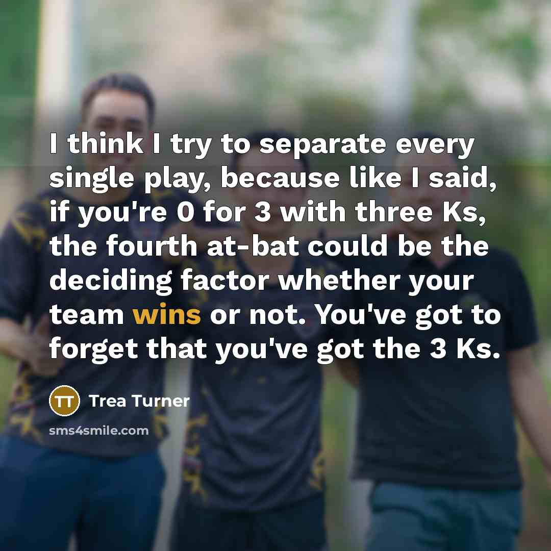 “I think I try to separate every single play, because like I said, if you're 0 for 3 with three Ks, the fourth at-bat could be the deciding factor whether your team wins or not. You've got to forget that you've got the 3 Ks.” quote by Trea Turner