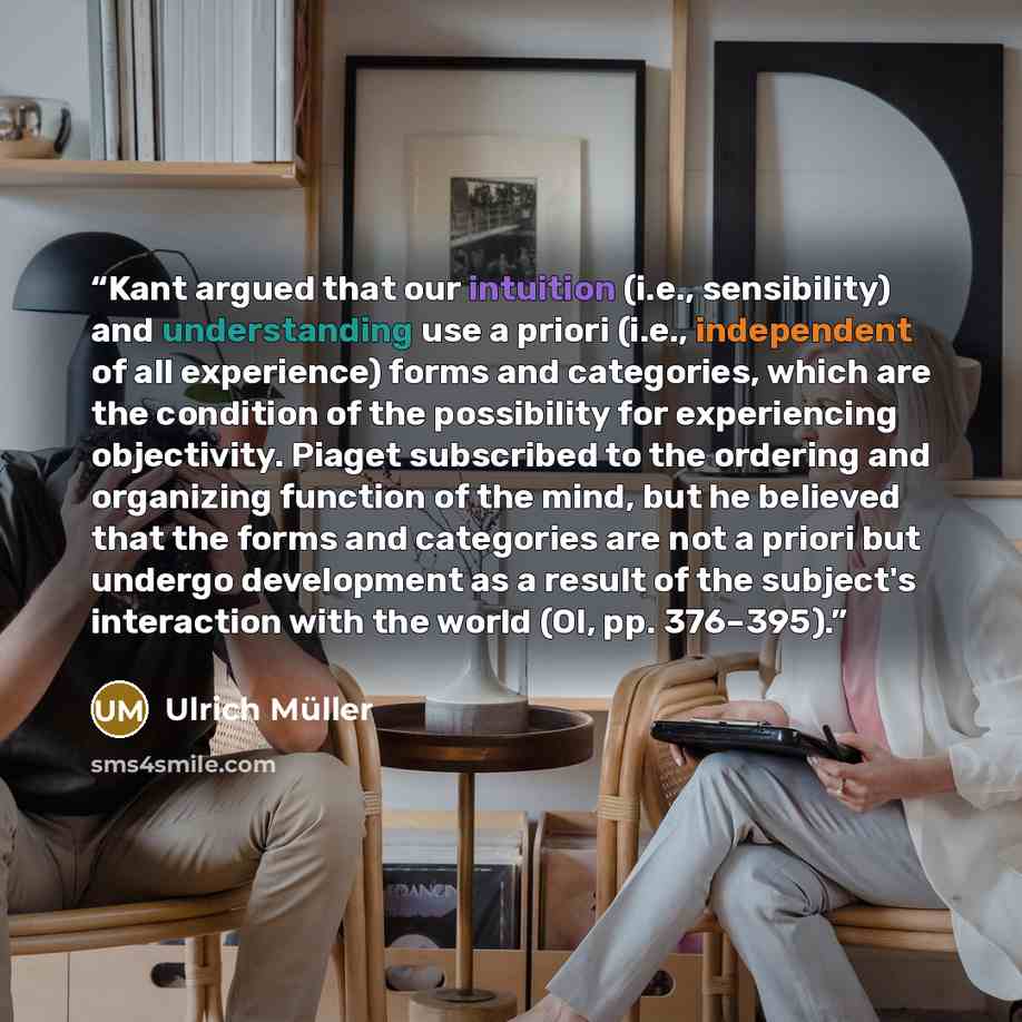 “Kant argued that our intuition (i.e., sensibility) and understanding use a priori (i.e., independent of all experience) forms and categories, which are the condition of the possibility for experiencing objectivity. Piaget subscribed to the ordering and organizing function of the mind, but he…” quote by Ulrich Müller