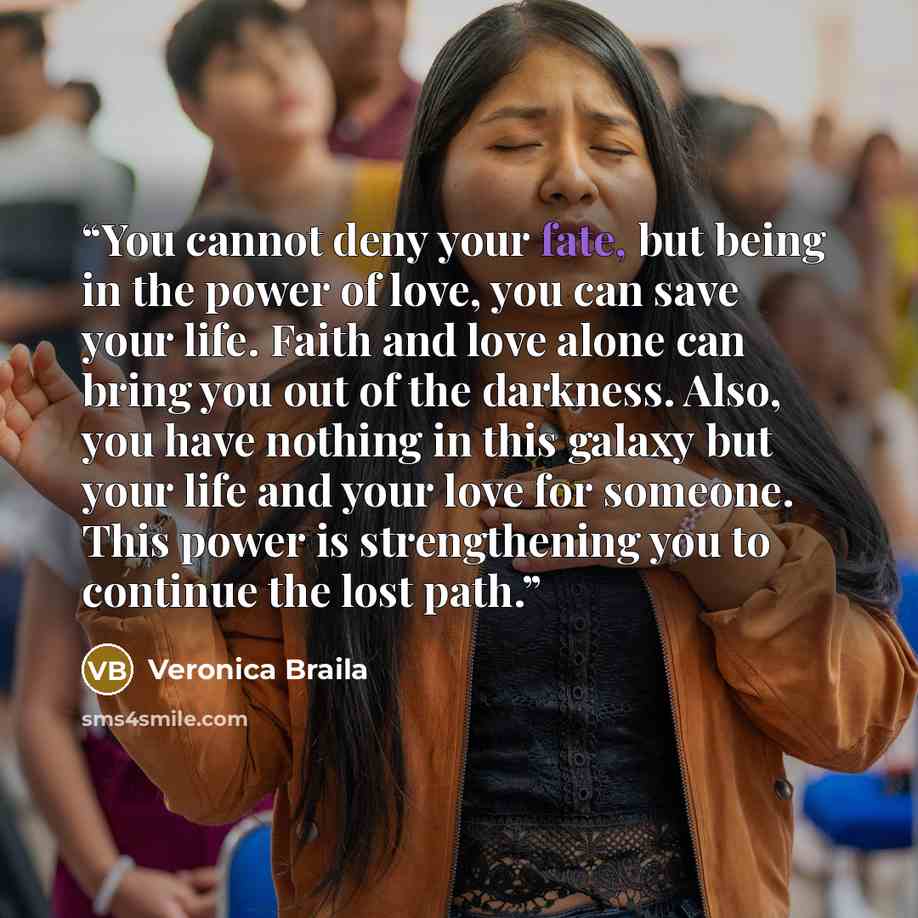 “You cannot deny your fate, but being in the power of love, you can save your life. Faith and love alone can bring you out of the darkness. Also, you have nothing in this galaxy but your life and your love for someone. This power is strengthening you to continue the lost path.” quote by Veronica Braila