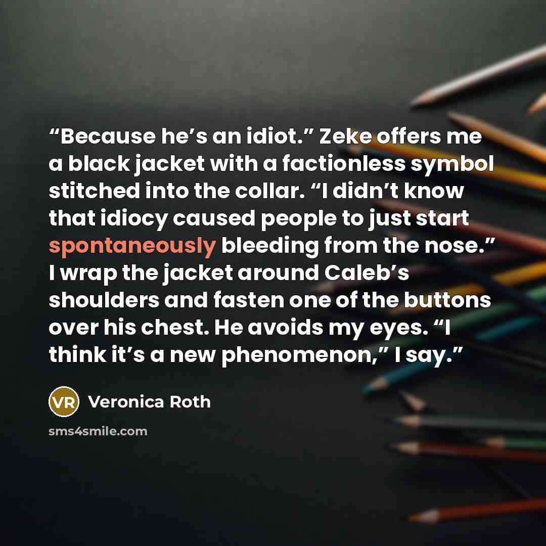 “Because he’s an idiot.” Zeke offers me a black jacket with a factionless symbol stitched into the collar. “I didn’t know that idiocy caused people to just start spontaneously bleeding from the nose.” I wrap the jacket around Caleb’s shoulders and fasten one of the buttons over his chest. He avoids…” quote by Veronica Roth