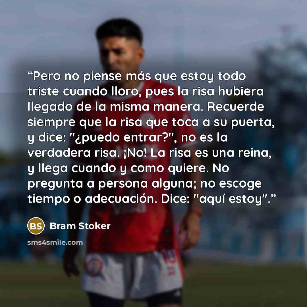 “Pero no piense más que estoy todo triste cuando lloro, pues la risa hubiera llegado de la misma manera. Recuerde siempre que la risa que toca a su puerta, y dice: "¿puedo entrar?", no es la verdadera risa. ¡No! La risa es una reina, y llega cuando y como quiere. No pregunta a persona alguna; no…” quote by Bram Stoker