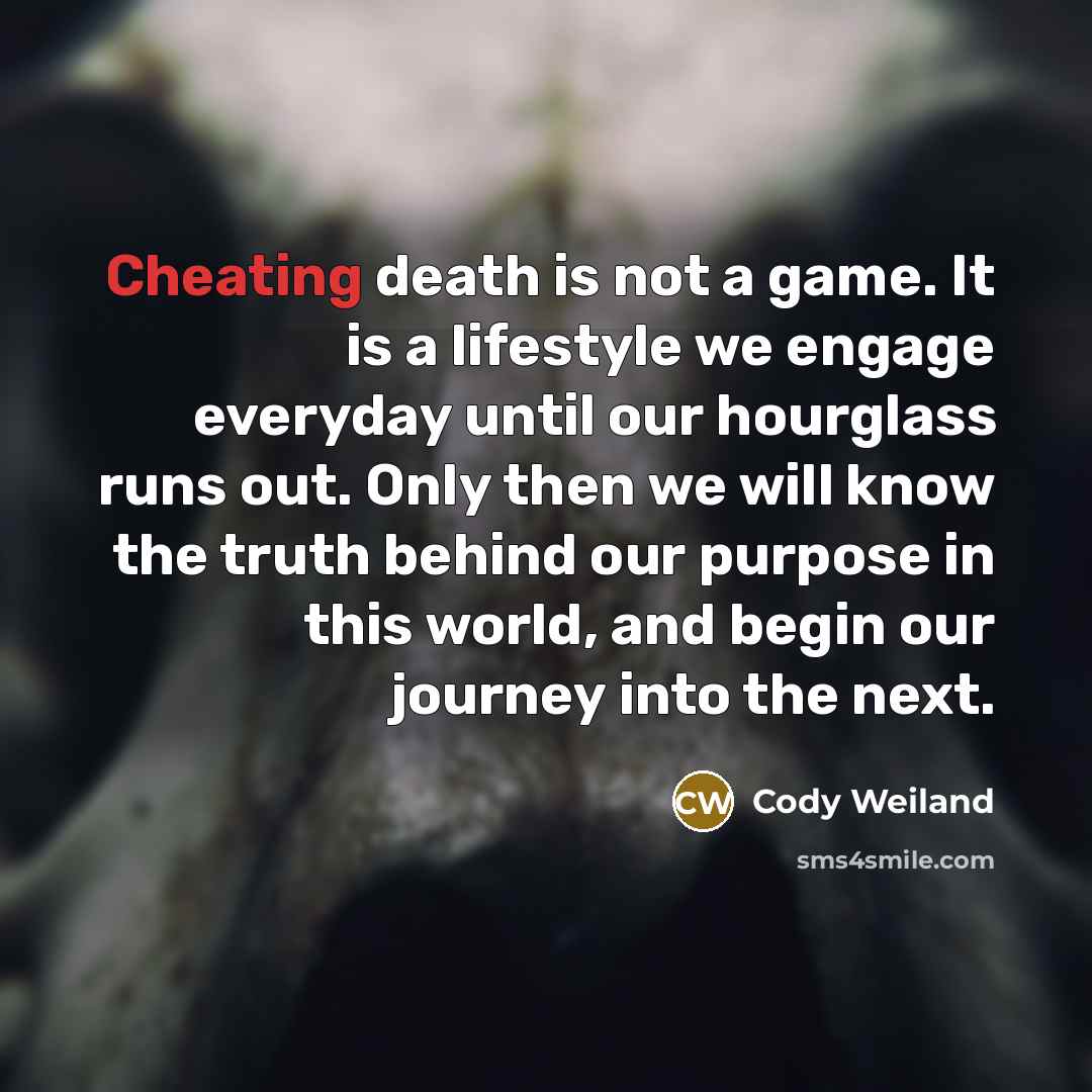 “Cheating death is not a game. It is a lifestyle we engage everyday until our hourglass runs out. Only then we will know the truth behind our purpose in this world, and begin our journey into the next.” quote by Cody Weiland