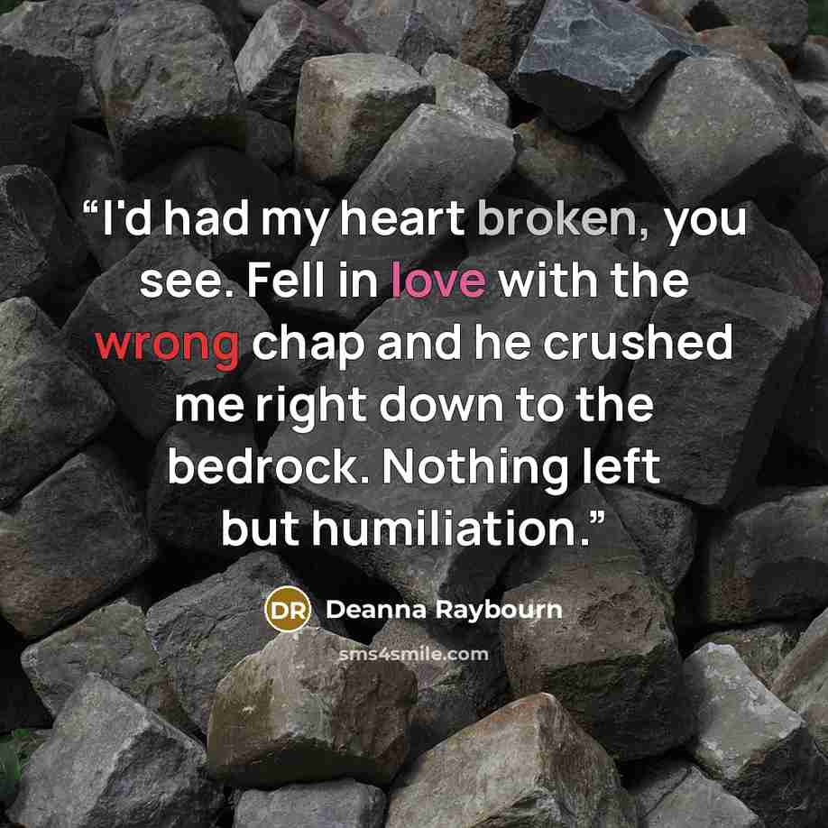 “I'd had my heart broken, you see. Fell in love with the wrong chap and he crushed me right down to the bedrock. Nothing left but humiliation.” quote by Deanna Raybourn