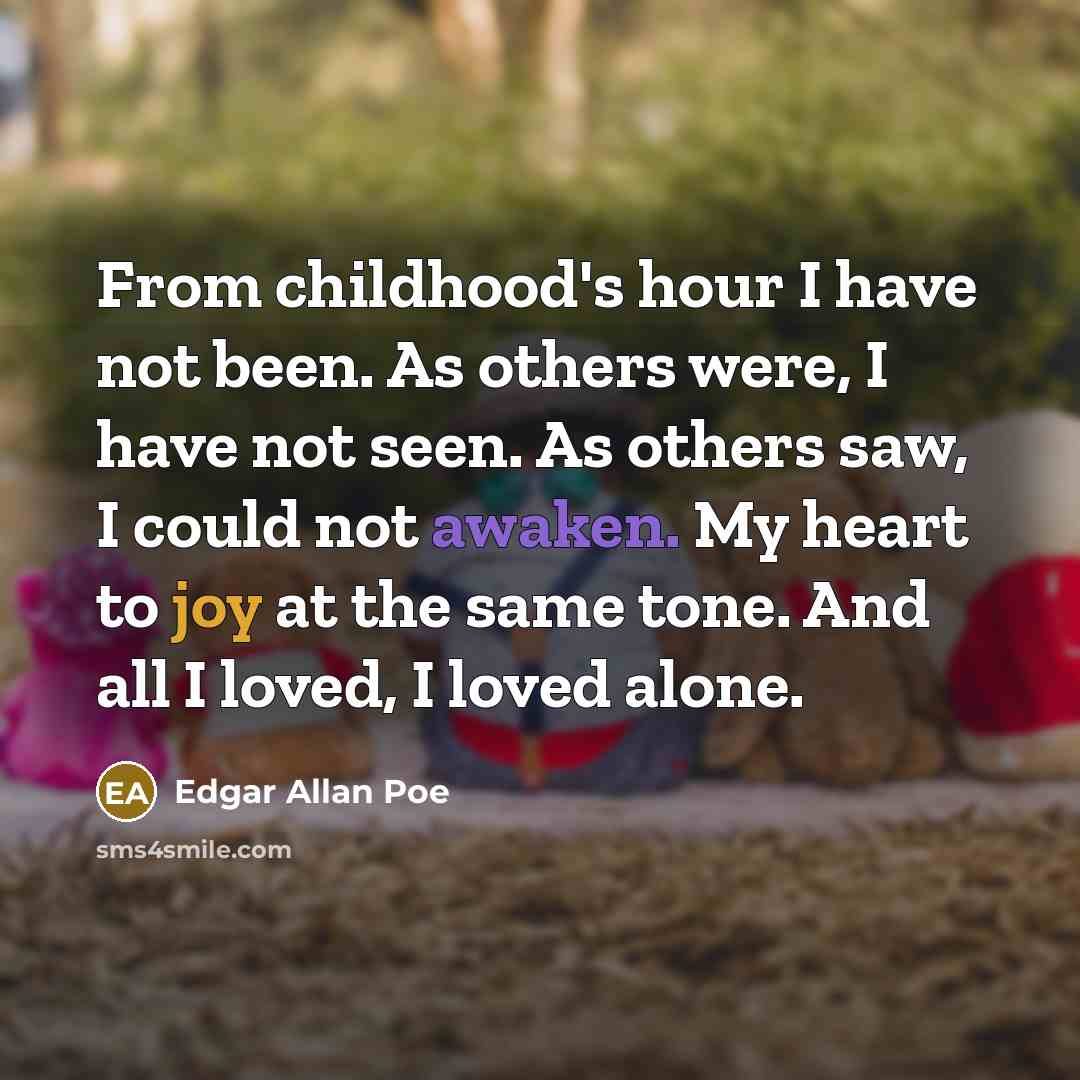 “From childhood's hour I have not been. As others were, I have not seen. As others saw, I could not awaken. My heart to joy at the same tone. And all I loved, I loved alone.” quote by Edgar Allan Poe