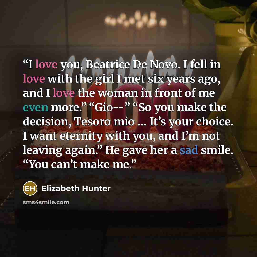 “I love you, Beatrice De Novo. I fell in love with the girl I met six years ago, and I love the woman in front of me even more.” “Gio--” “So you make the decision, Tesoro mio … It’s your choice. I want eternity with you, and I’m not leaving again.” He gave her a sad smile. “You can’t make me.” quote by Elizabeth Hunter