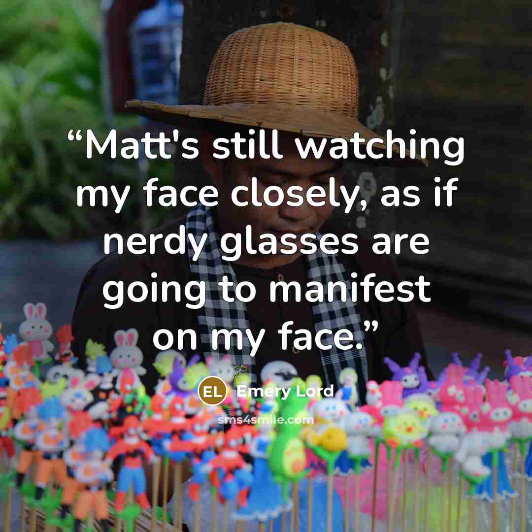 “Matt's still watching my face closely, as if nerdy glasses are going to manifest on my face.” quote by Emery Lord
