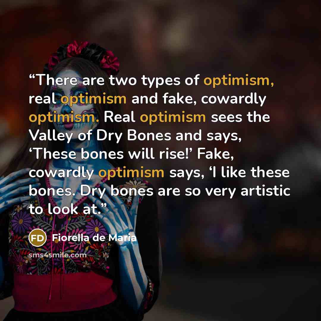 “There are two types of optimism, real optimism and fake, cowardly optimism. Real optimism sees the Valley of Dry Bones and says, ‘These bones will rise!’ Fake, cowardly optimism says, ‘I like these bones. Dry bones are so very artistic to look at.” quote by Fiorella de Maria