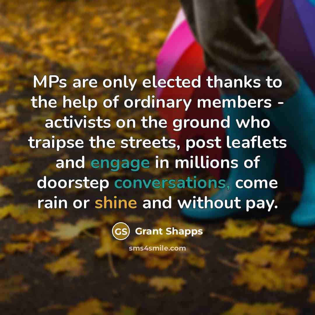 “MPs are only elected thanks to the help of ordinary members - activists on the ground who traipse the streets, post leaflets and engage in millions of doorstep conversations, come rain or shine and without pay.” quote by Grant Shapps