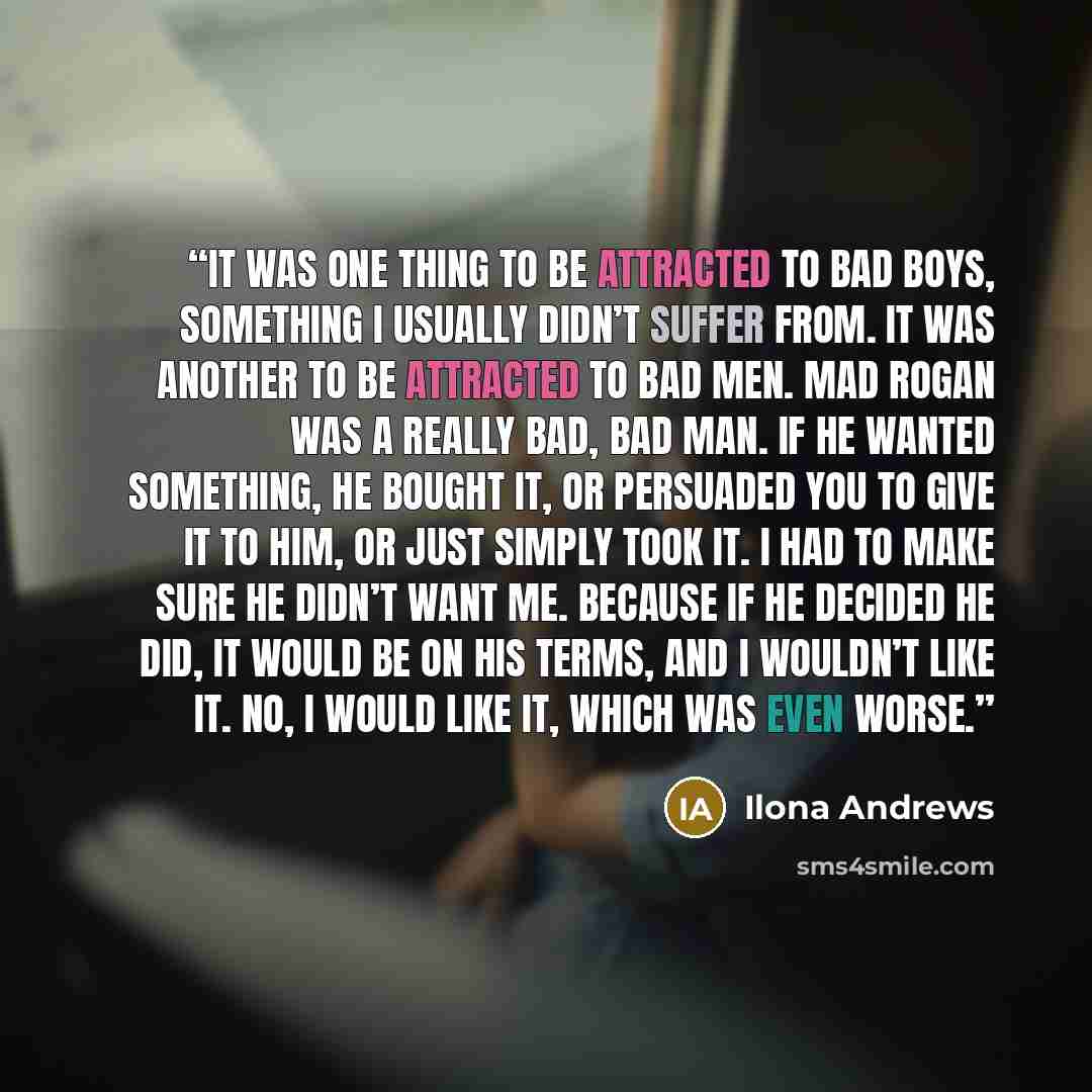 “It was one thing to be attracted to bad boys, something I usually didn’t suffer from. It was another to be attracted to bad men. Mad Rogan was a really bad, bad man. If he wanted something, he bought it, or persuaded you to give it to him, or just simply took it. I had to make sure he didn’t want…” quote by Ilona Andrews