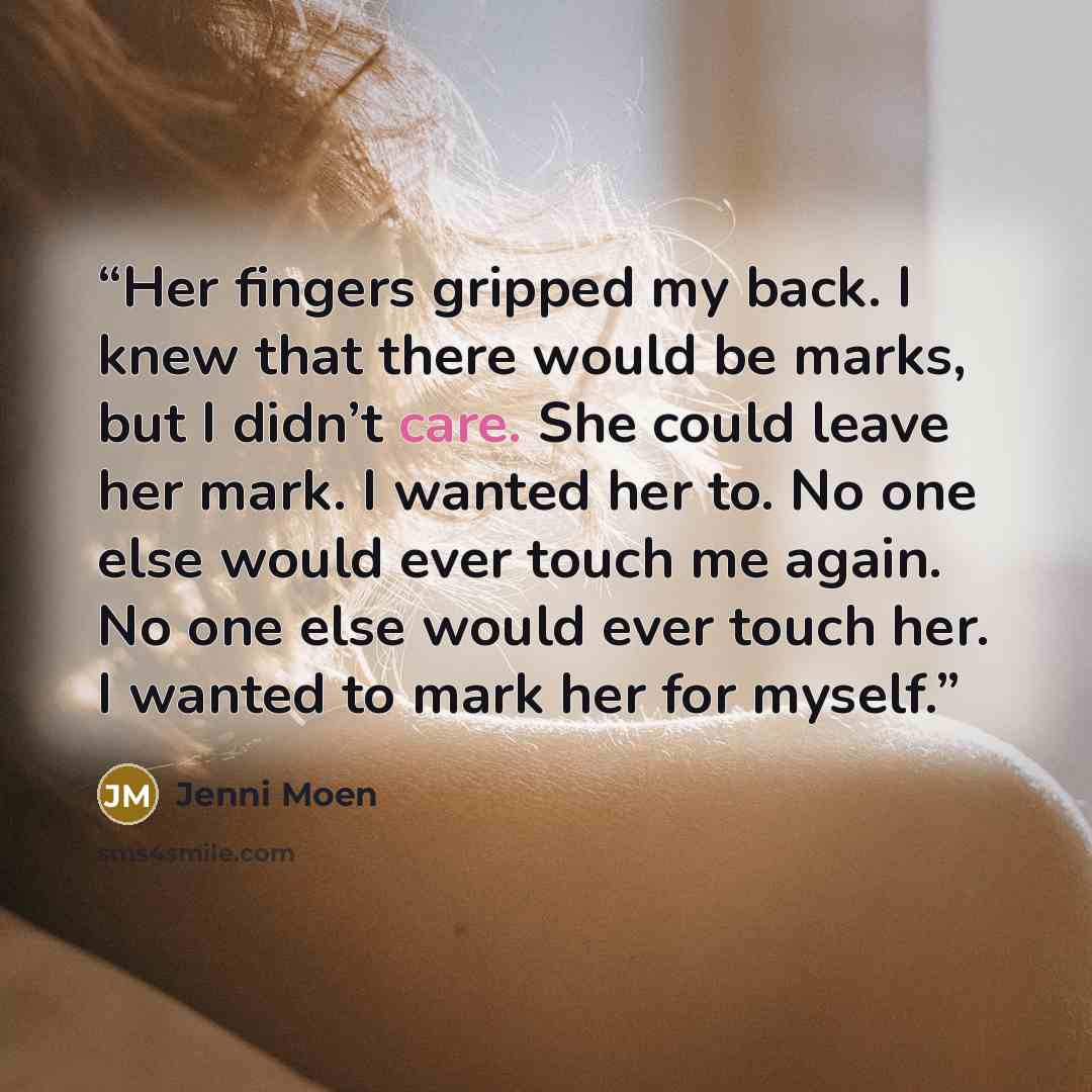 “Her fingers gripped my back. I knew that there would be marks, but I didn’t care. She could leave her mark. I wanted her to. No one else would ever touch me again. No one else would ever touch her. I wanted to mark her for myself.” quote by Jenni Moen