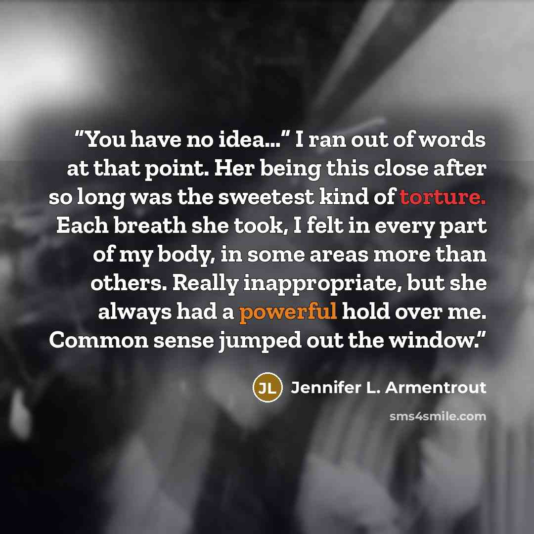 “You have no idea…” I ran out of words at that point. Her being this close after so long was the sweetest kind of torture. Each breath she took, I felt in every part of my body, in some areas more than others. Really inappropriate, but she always had a powerful hold over me. Common sense jumped out…” quote by Jennifer L. Armentrout