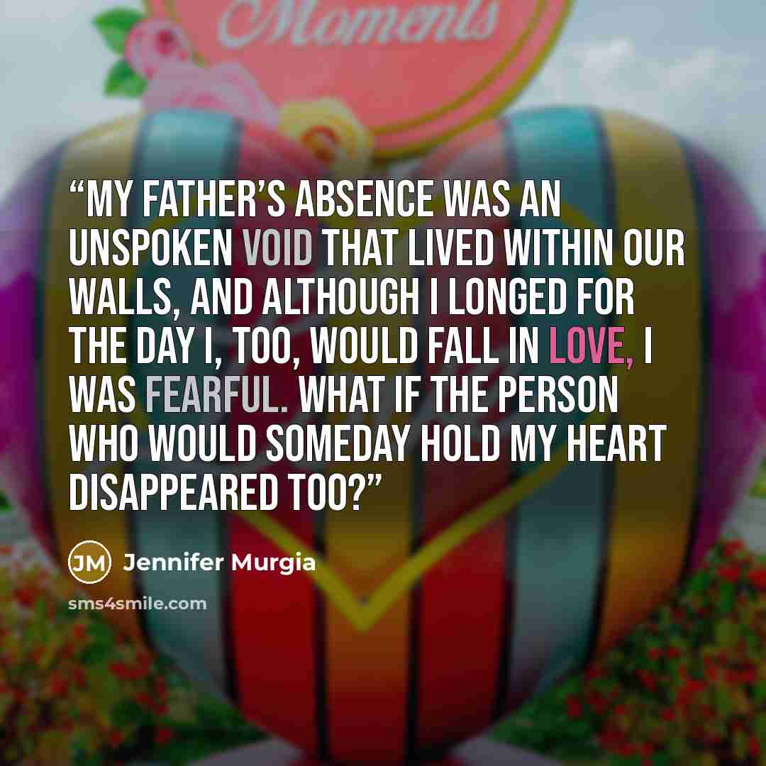 “My father’s absence was an unspoken void that lived within our walls, and although I longed for the day I, too, would fall in love, I was fearful. What if the person who would someday hold my heart disappeared too?” quote by Jennifer Murgia
