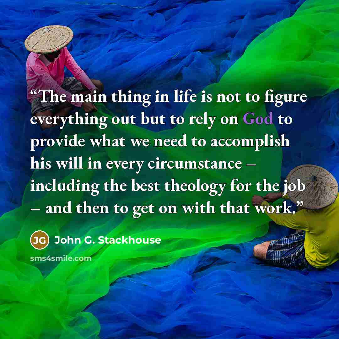 “The main thing in life is not to figure everything out but to rely on God to provide what we need to accomplish his will in every circumstance – including the best theology for the job – and then to get on with that work.” quote by John G. Stackhouse