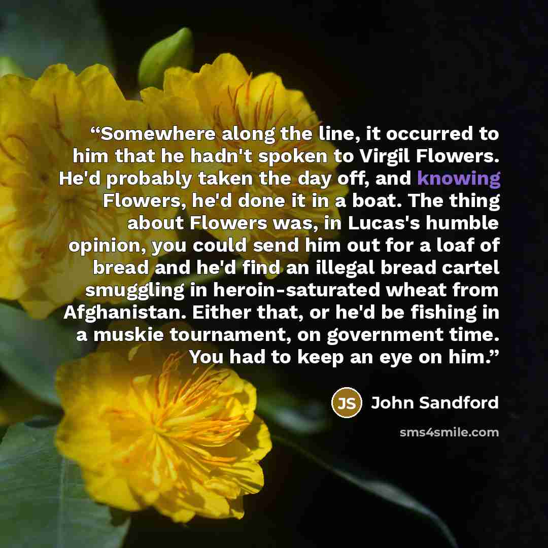 “Somewhere along the line, it occurred to him that he hadn't spoken to Virgil Flowers. He'd probably taken the day off, and knowing Flowers, he'd done it in a boat. The thing about Flowers was, in Lucas's humble opinion, you could send him out for a loaf of bread and he'd find an illegal bread…” quote by John Sandford