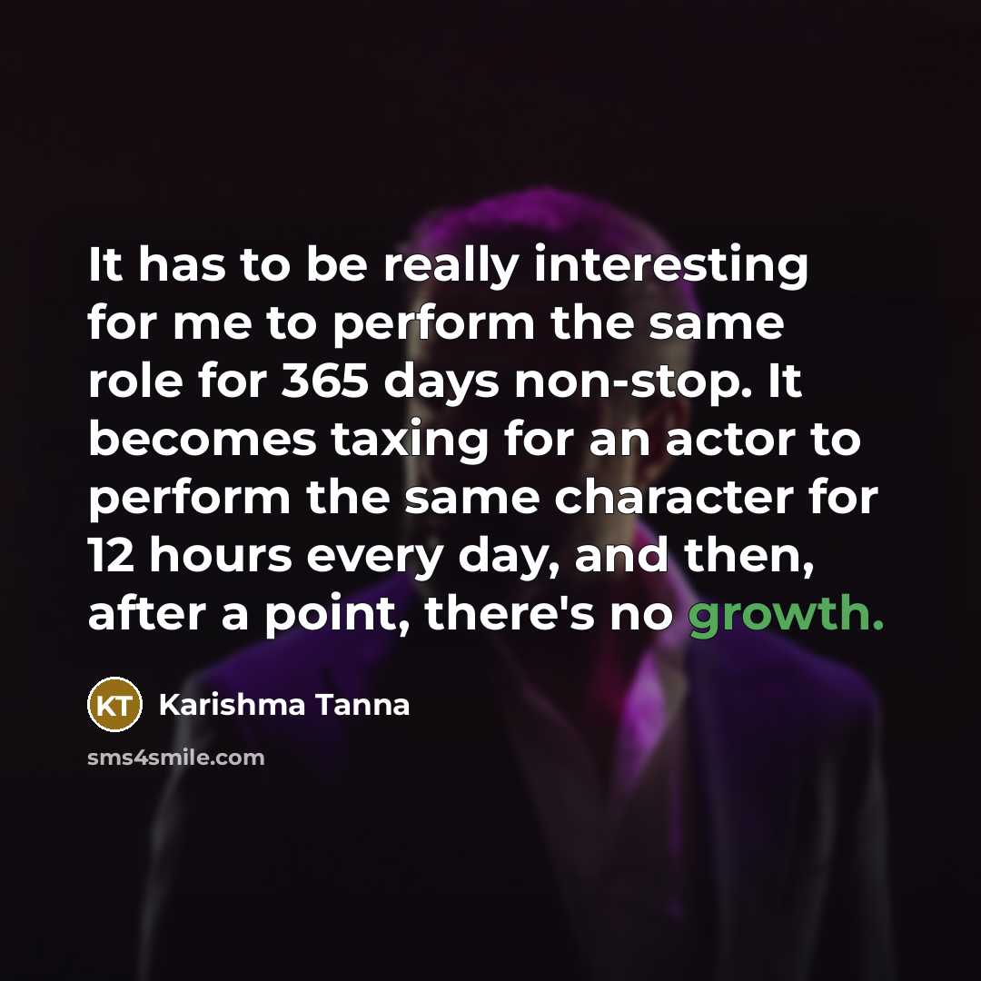 “It has to be really interesting for me to perform the same role for 365 days non-stop. It becomes taxing for an actor to perform the same character for 12 hours every day, and then, after a point, there's no growth.” quote by Karishma Tanna