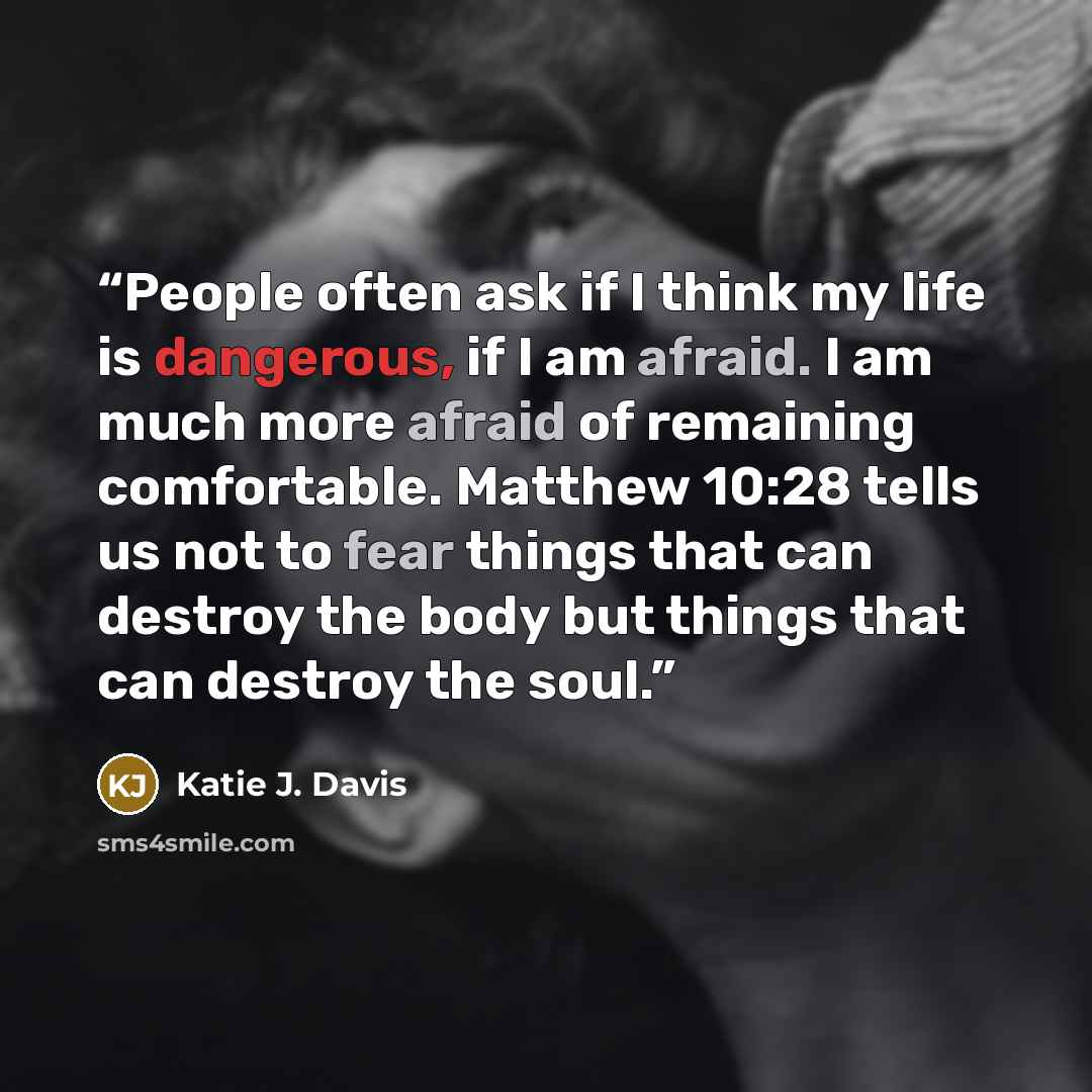 “People often ask if I think my life is dangerous, if I am afraid. I am much more afraid of remaining comfortable. Matthew 10:28 tells us not to fear things that can destroy the body but things that can destroy the soul.” quote by Katie J. Davis