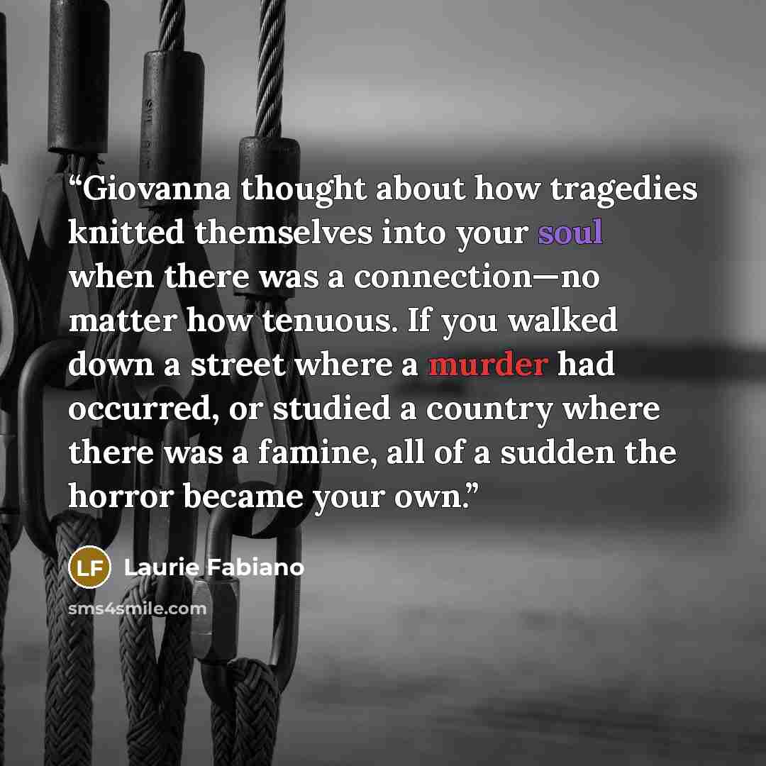 “Giovanna thought about how tragedies knitted themselves into your soul when there was a connection—no matter how tenuous. If you walked down a street where a murder had occurred, or studied a country where there was a famine, all of a sudden the horror became your own.” quote by Laurie Fabiano