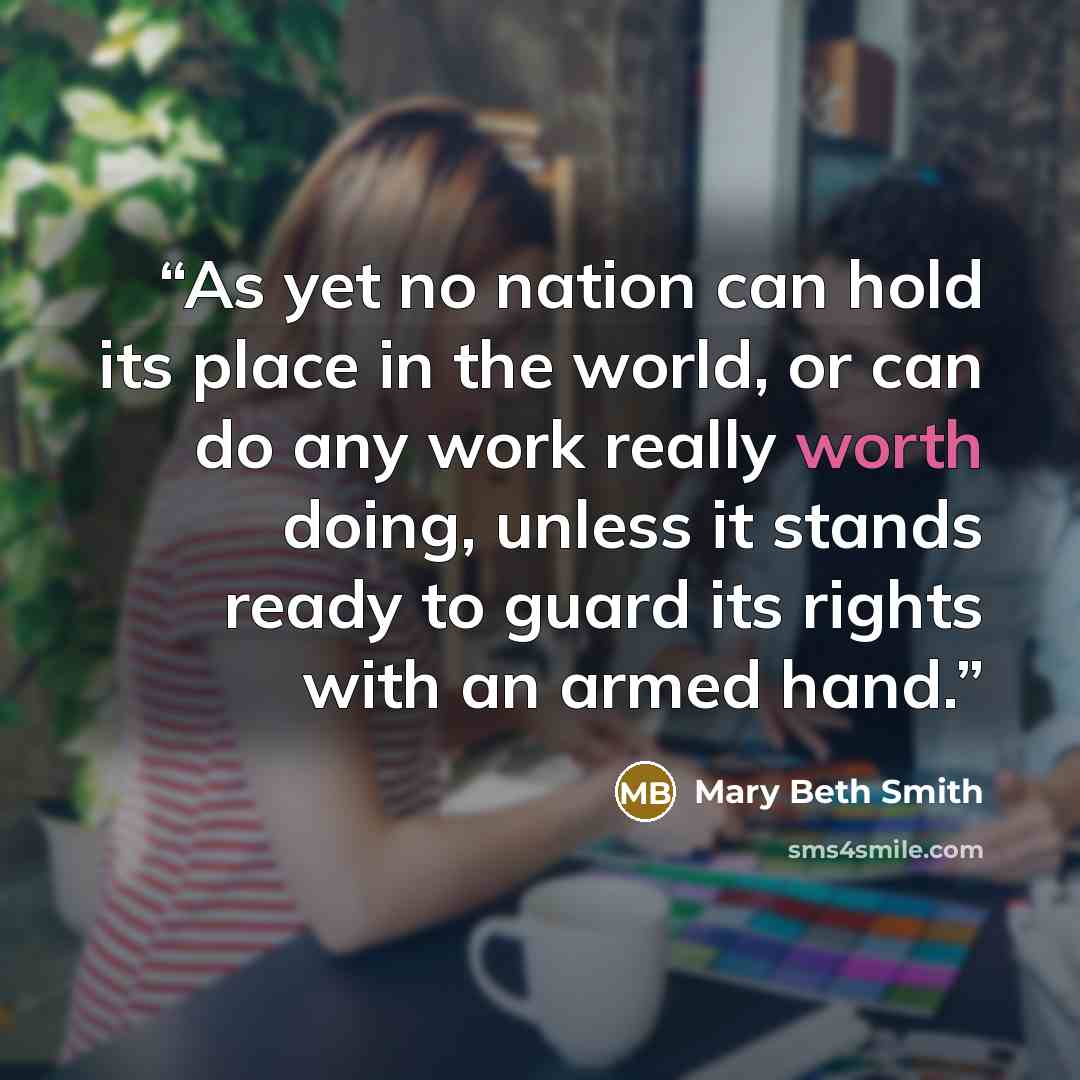 “As yet no nation can hold its place in the world, or can do any work really worth doing, unless it stands ready to guard its rights with an armed hand.” quote by Mary Beth Smith