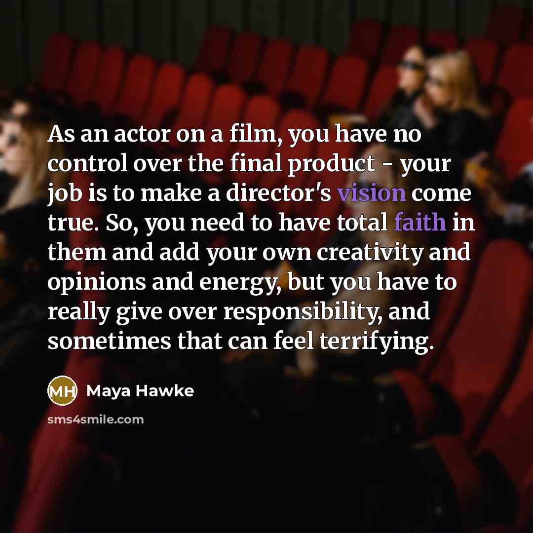 “As an actor on a film, you have no control over the final product - your job is to make a director's vision come true. So, you need to have total faith in them and add your own creativity and opinions and energy, but you have to really give over responsibility, and sometimes that can feel…” quote by Maya Hawke