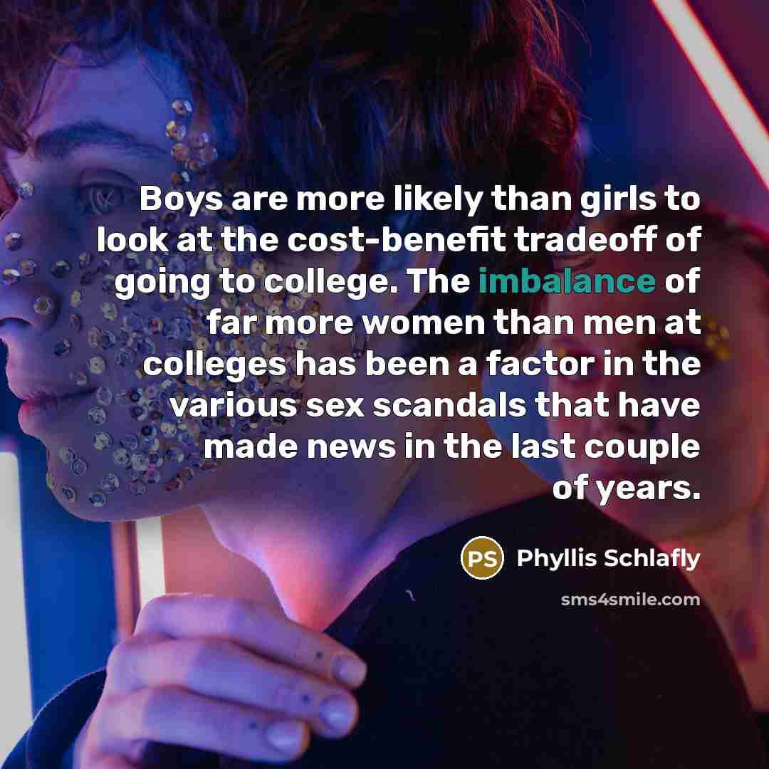 “Boys are more likely than girls to look at the cost-benefit tradeoff of going to college. The imbalance of far more women than men at colleges has been a factor in the various sex scandals that have made news in the last couple of years.” quote by Phyllis Schlafly