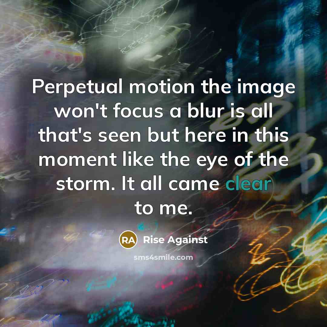“Perpetual motion the image won't focus a blur is all that's seen but here in this moment like the eye of the storm. It all came clear to me.” quote by Rise Against