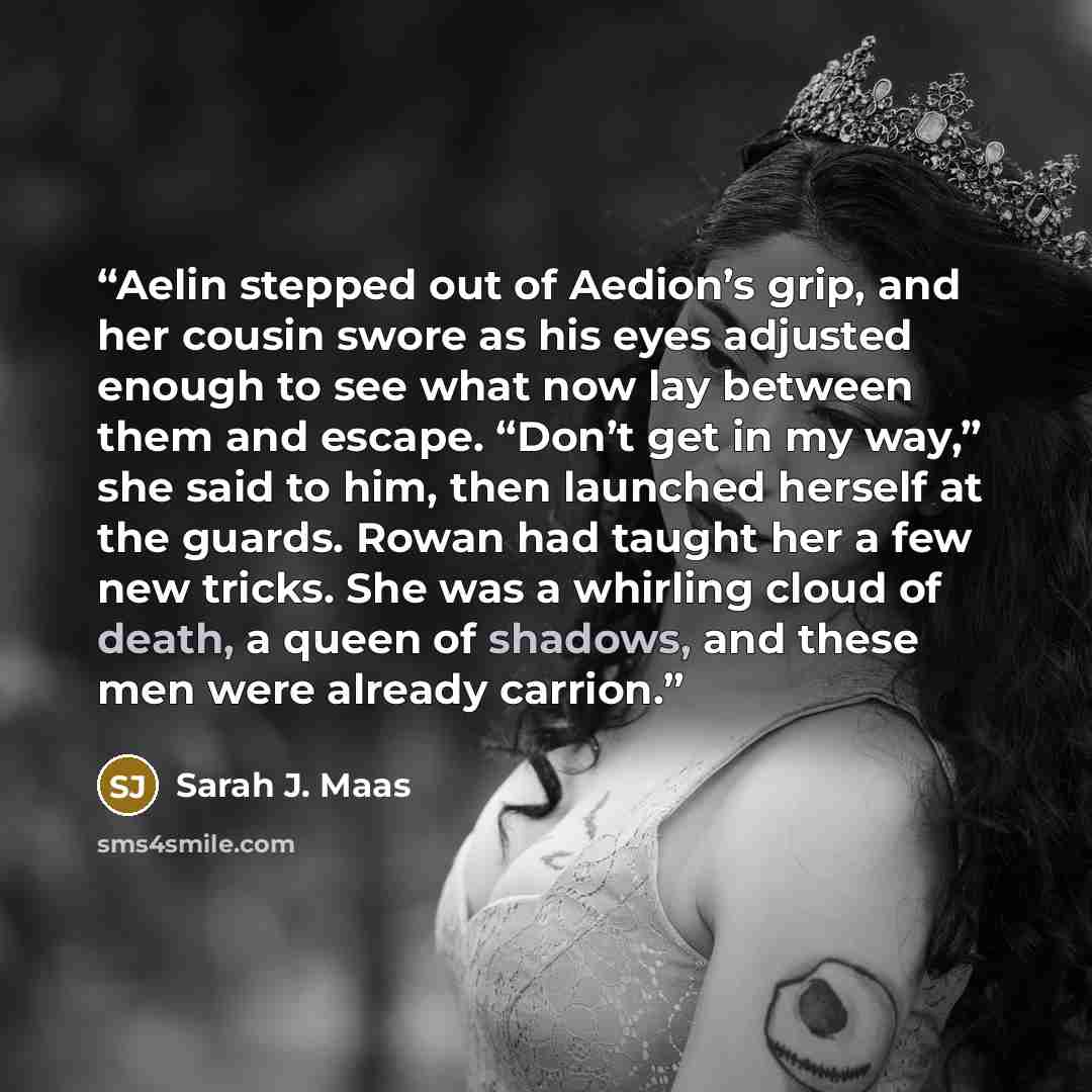 “Aelin stepped out of Aedion’s grip, and her cousin swore as his eyes adjusted enough to see what now lay between them and escape. “Don’t get in my way,” she said to him, then launched herself at the guards. Rowan had taught her a few new tricks. She was a whirling cloud of death, a queen of…” quote by Sarah J. Maas