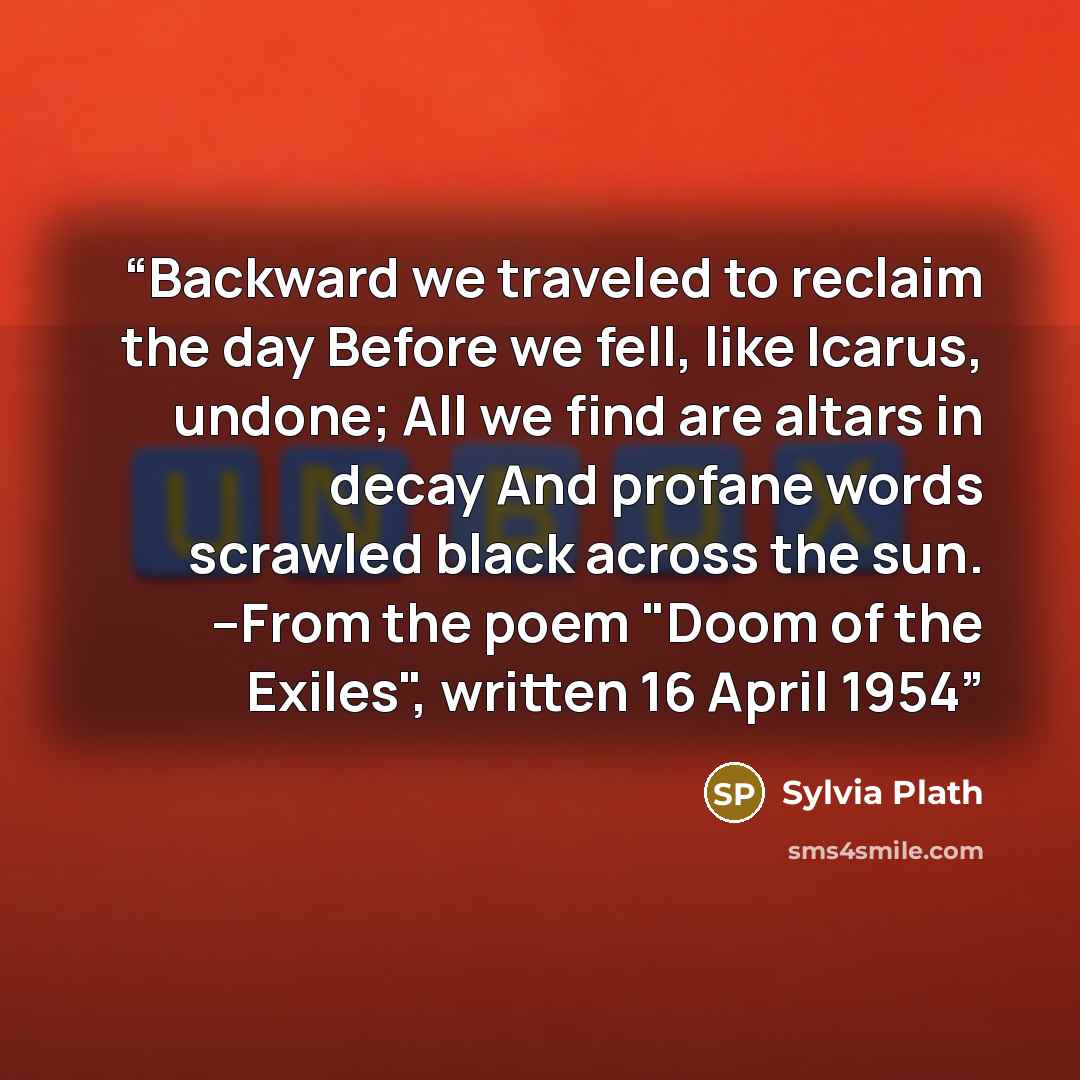 “Backward we traveled to reclaim the day Before we fell, like Icarus, undone; All we find are altars in decay And profane words scrawled black across the sun. --From the poem "Doom of the Exiles", written 16 April 1954” quote by Sylvia Plath