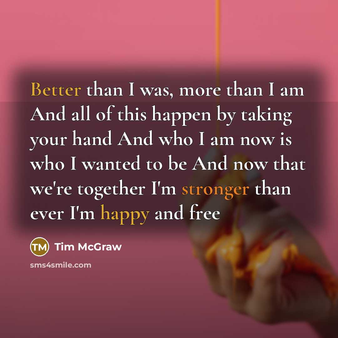 “Better than I was, more than I am And all of this happen by taking your hand And who I am now is who I wanted to be And now that we're together I'm stronger than ever I'm happy and free” quote by Tim McGraw