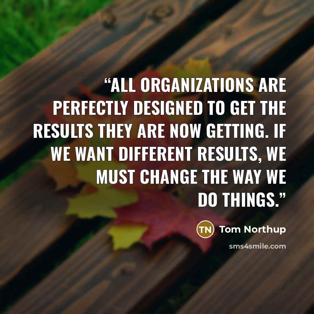 “All organizations are perfectly designed to get the results they are now getting. If we want different results, we must change the way we do things.” quote by Tom Northup