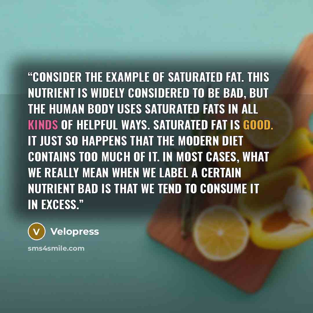 “Consider the example of saturated fat. This nutrient is widely considered to be bad, but the human body uses saturated fats in all kinds of helpful ways. Saturated fat is good. It just so happens that the modern diet contains too much of it. In most cases, what we really mean when we label a…” quote by Velopress