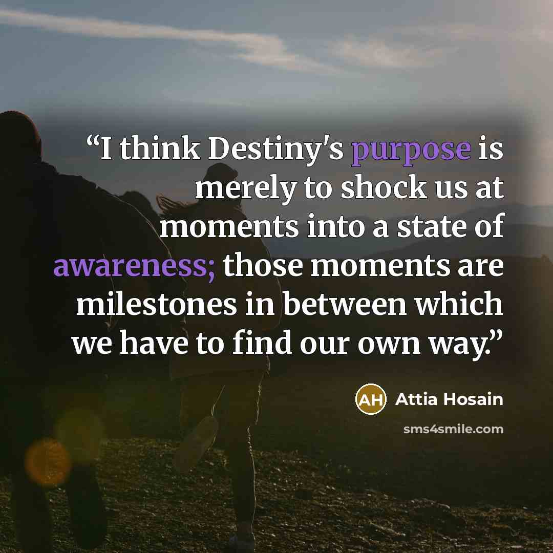 “I think Destiny's purpose is merely to shock us at moments into a state of awareness; those moments are milestones in between which we have to find our own way.” quote by Attia Hosain