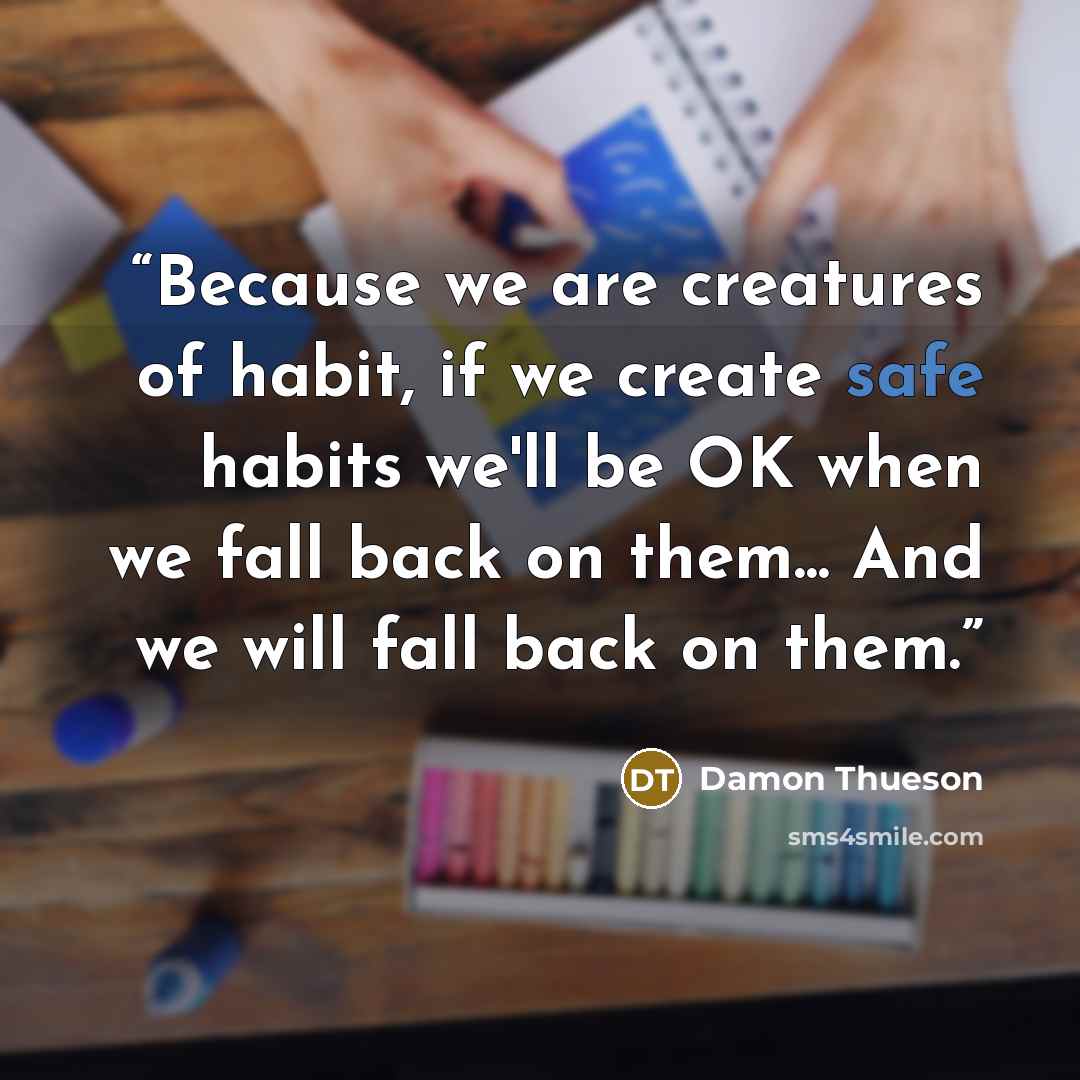 “Because we are creatures of habit, if we create safe habits we'll be OK when we fall back on them... And we will fall back on them.” quote by Damon Thueson