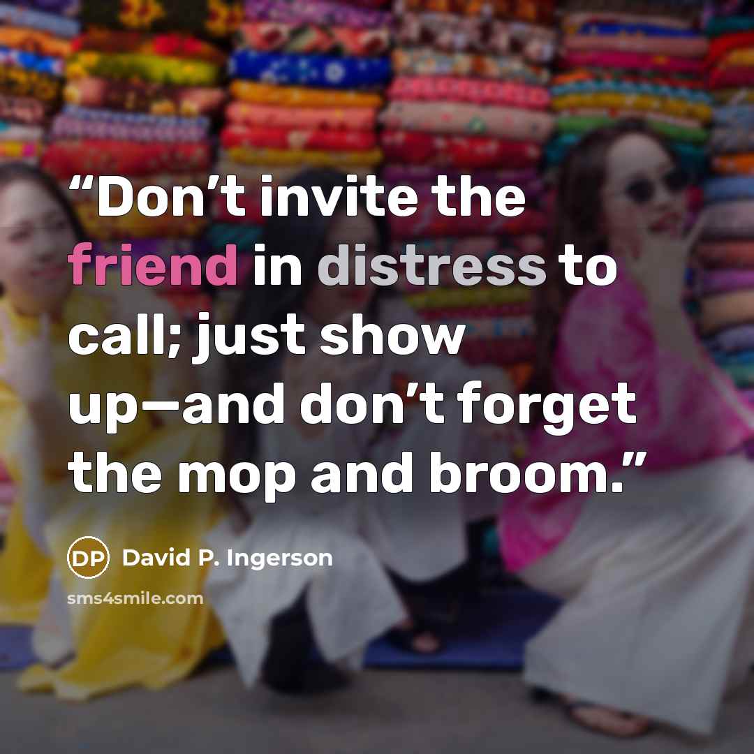“Don’t invite the friend in distress to call; just show up—and don’t forget the mop and broom.” quote by David P. Ingerson