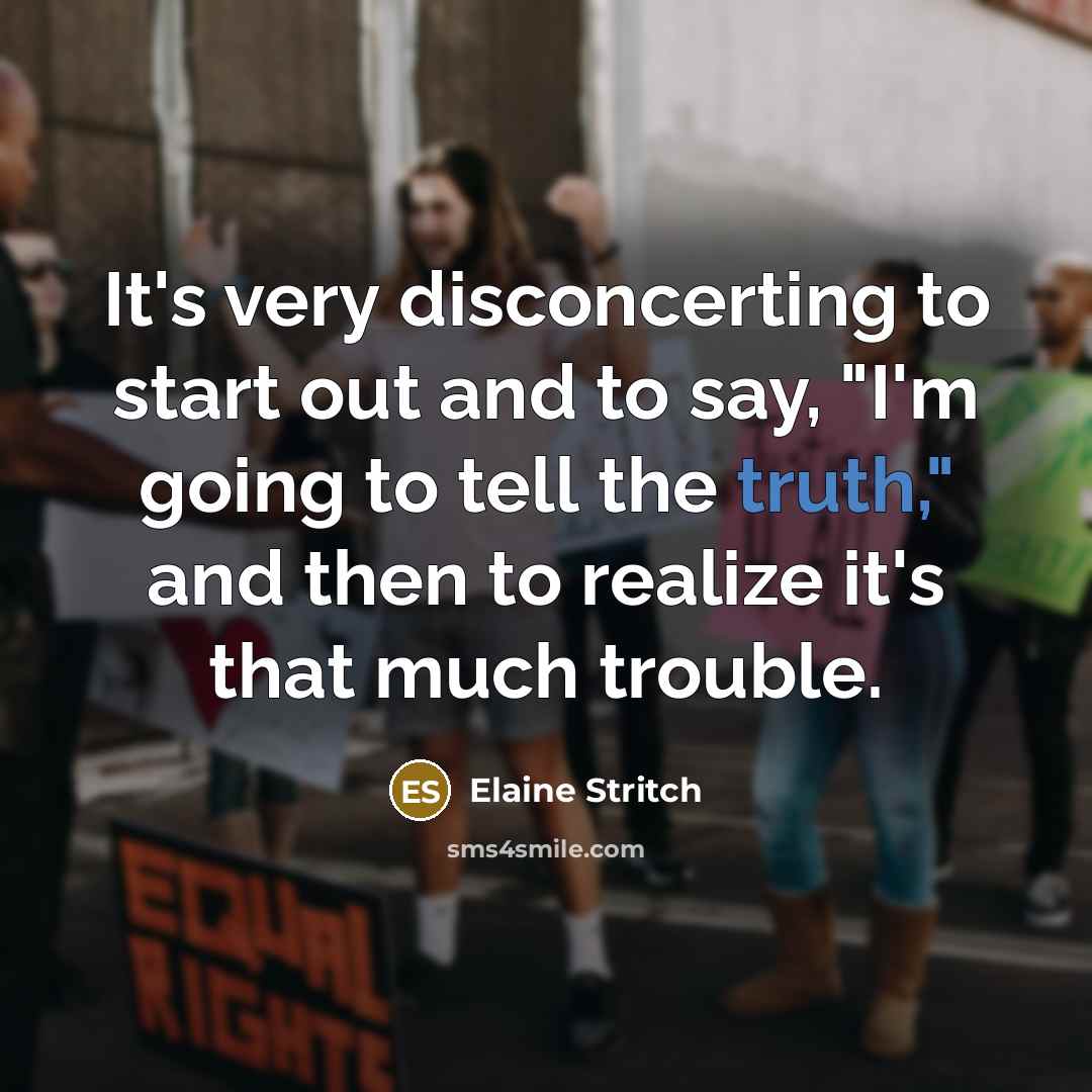 “It's very disconcerting to start out and to say, "I'm going to tell the truth," and then to realize it's that much trouble.” quote by Elaine Stritch