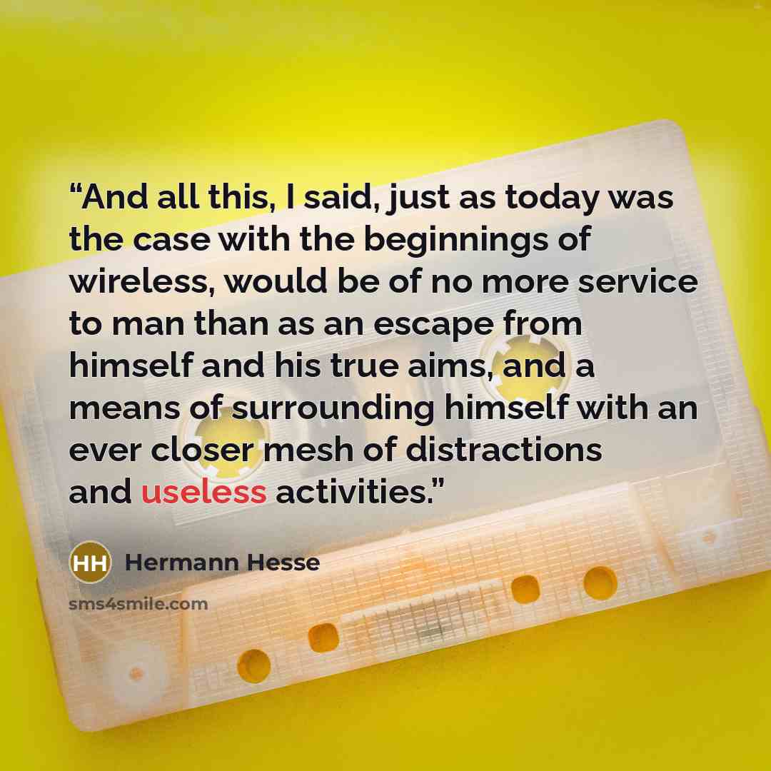 “And all this, I said, just as today was the case with the beginnings of wireless, would be of no more service to man than as an escape from himself and his true aims, and a means of surrounding himself with an ever closer mesh of distractions and useless activities.” quote by Hermann Hesse