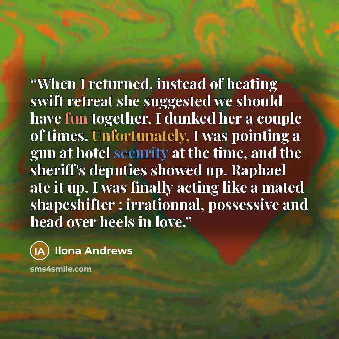 “When I returned, instead of beating swift retreat she suggested we should have fun together. I dunked her a couple of times. Unfortunately, I was pointing a gun at hotel security at the time, and the sheriff's deputies showed up. Raphael ate it up. I was finally acting like a mated shapeshifter…” quote by Ilona Andrews