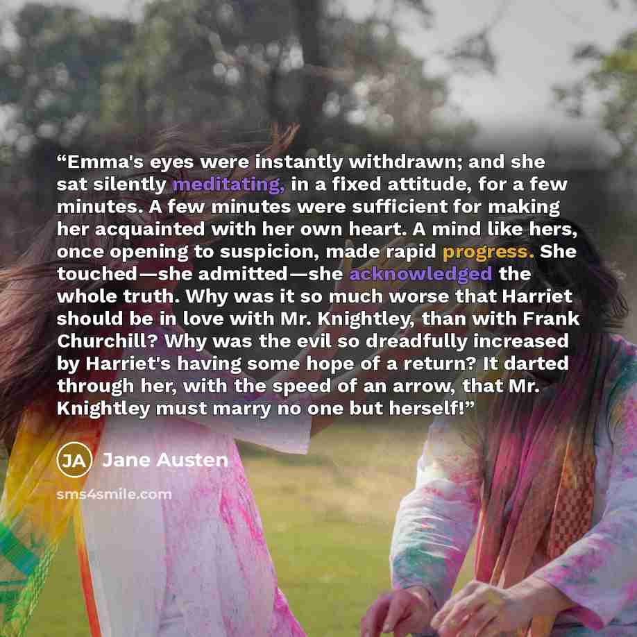 “Emma's eyes were instantly withdrawn; and she sat silently meditating, in a fixed attitude, for a few minutes. A few minutes were sufficient for making her acquainted with her own heart. A mind like hers, once opening to suspicion, made rapid progress. She touched—she admitted—she acknowledged the…” quote by Jane Austen