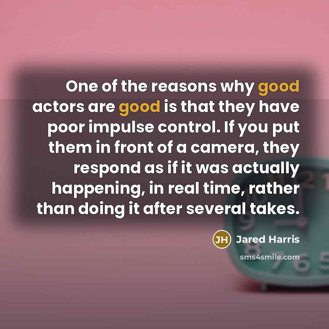 “One of the reasons why good actors are good is that they have poor impulse control. If you put them in front of a camera, they respond as if it was actually happening, in real time, rather than doing it after several takes.” quote by Jared Harris